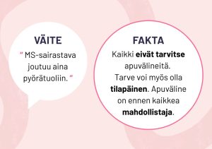 2. Väite: “MS-sairastava joutuu aina pyörätuoliin.”. FAKTA: Kaikki eivät tarvitse apuvälineitä. Tarve voi myös olla tilapäinen. Apuväline on ennen kaikkea mahdollistaja.